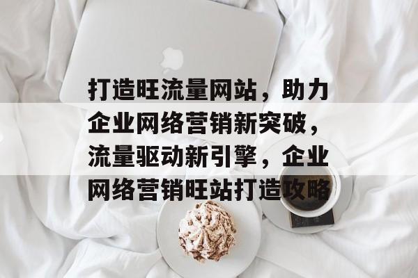 打造旺流量网站，助力企业网络营销新突破，流量驱动新引擎，企业网络营销旺站打造攻略
