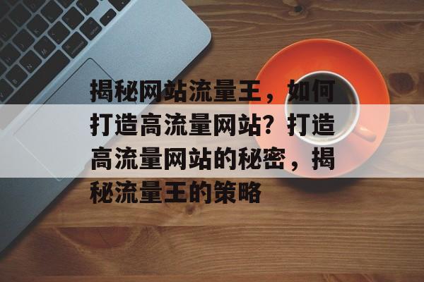 揭秘网站流量王，如何打造高流量网站？打造高流量网站的秘密，揭秘流量王的策略