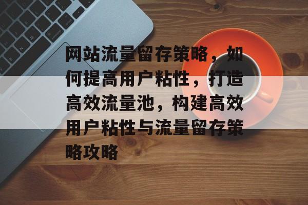 网站流量留存策略，如何提高用户粘性，打造高效流量池，构建高效用户粘性与流量留存策略攻略