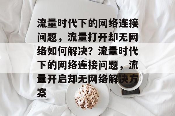 流量时代下的网络连接问题，流量打开却无网络如何解决？流量时代下的网络连接问题，流量开启却无网络解决方案
