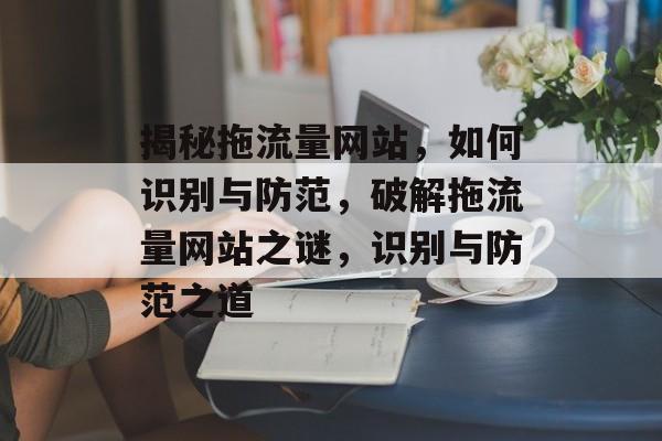 揭秘拖流量网站，如何识别与防范，破解拖流量网站之谜，识别与防范之道