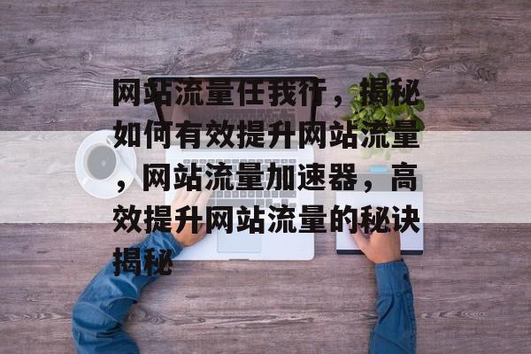 网站流量任我行，揭秘如何有效提升网站流量，网站流量加速器，高效提升网站流量的秘诀揭秘