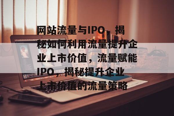网站流量与IPO，揭秘如何利用流量提升企业上市价值，流量赋能IPO，揭秘提升企业上市价值的流量策略