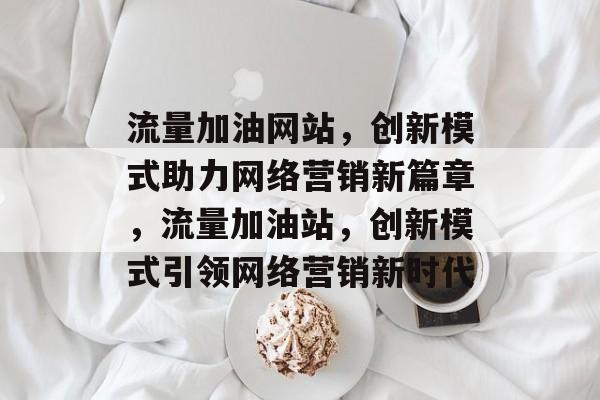 流量加油网站，创新模式助力网络营销新篇章，流量加油站，创新模式引领网络营销新时代