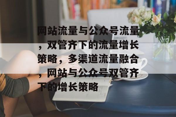 网站流量与公众号流量，双管齐下的流量增长策略，多渠道流量融合，网站与公众号双管齐下的增长策略