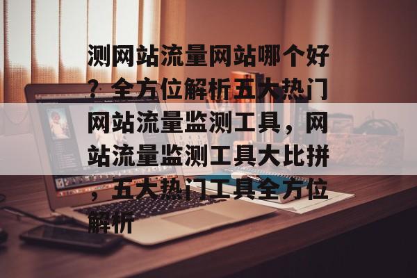 测网站流量网站哪个好？全方位解析五大热门网站流量监测工具，网站流量监测工具大比拼，五大热门工具全方位解析