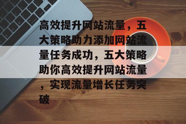 高效提升网站流量，五大策略助力添加网站流量任务成功，五大策略助你高效提升网站流量，实现流量增长任务突破