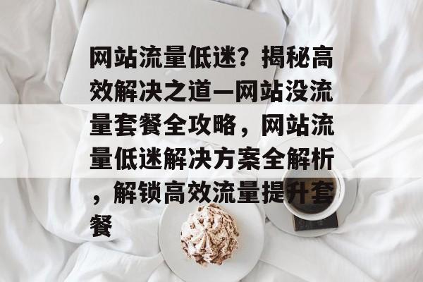 网站流量低迷？揭秘高效解决之道—网站没流量套餐全攻略，网站流量低迷解决方案全解析，解锁高效流量提升套餐