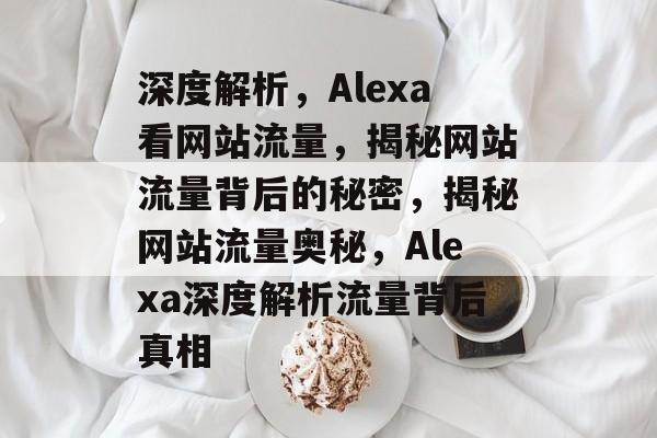 深度解析，Alexa看网站流量，揭秘网站流量背后的秘密，揭秘网站流量奥秘，Alexa深度解析流量背后真相