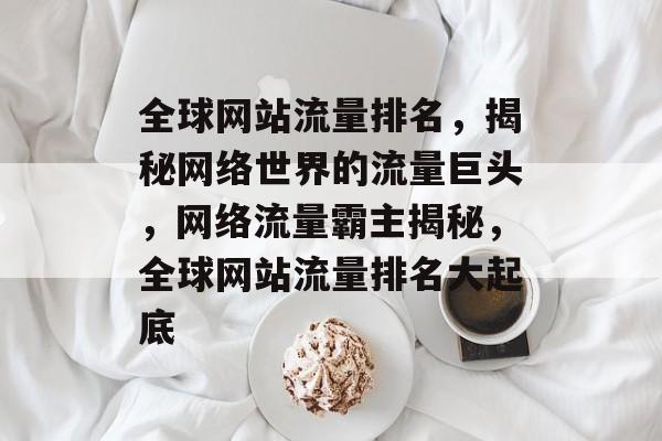 全球网站流量排名，揭秘网络世界的流量巨头，网络流量霸主揭秘，全球网站流量排名大起底