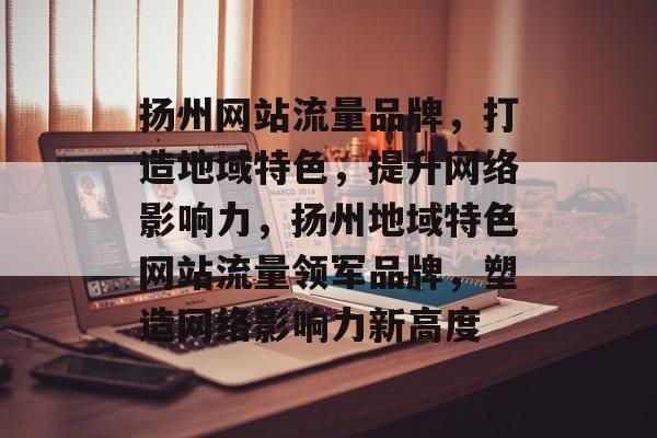 扬州网站流量品牌，打造地域特色，提升网络影响力，扬州地域特色网站流量领军品牌，塑造网络影响力新高度