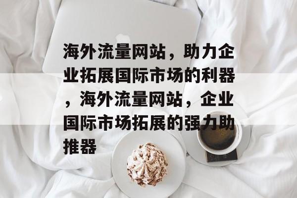 海外流量网站，助力企业拓展国际市场的利器，海外流量网站，企业国际市场拓展的强力助推器
