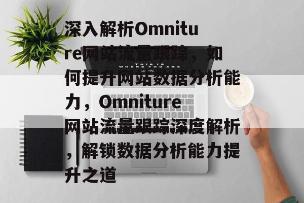 深入解析Omniture网站流量跟踪,如何提升网站数据分析能力,Omniture网站流量跟踪深度解析,解锁数据分析能力提升之道 深入解析Omniture网站流量跟踪,如何提升网站数据分析能力,Omniture网站流量跟踪深度解析,解锁数据分析能力提升之道