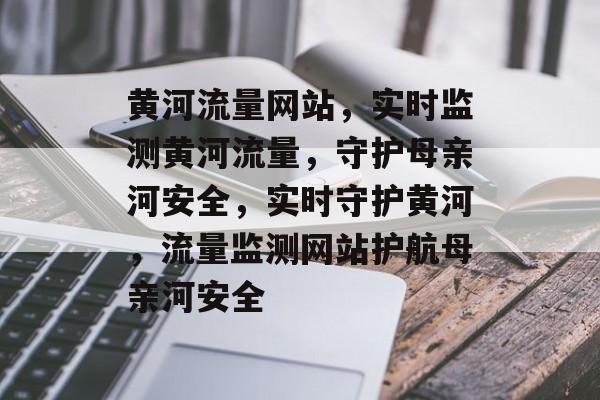 黄河流量网站，实时监测黄河流量，守护母亲河安全，实时守护黄河，流量监测网站护航母亲河安全