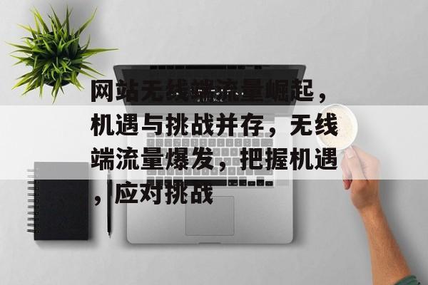 网站无线端流量崛起，机遇与挑战并存，无线端流量爆发，把握机遇，应对挑战