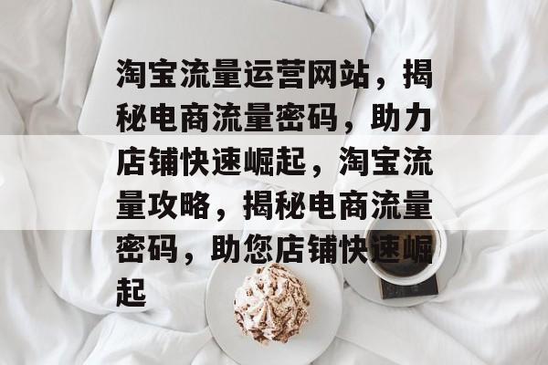 淘宝流量运营网站，揭秘电商流量密码，助力店铺快速崛起，淘宝流量攻略，揭秘电商流量密码，助您店铺快速崛起