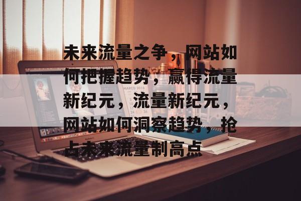 未来流量之争，网站如何把握趋势，赢得流量新纪元，流量新纪元，网站如何洞察趋势，抢占未来流量制高点