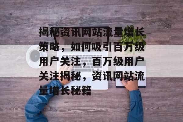 揭秘资讯网站流量增长策略，如何吸引百万级用户关注，百万级用户关注揭秘，资讯网站流量增长秘籍