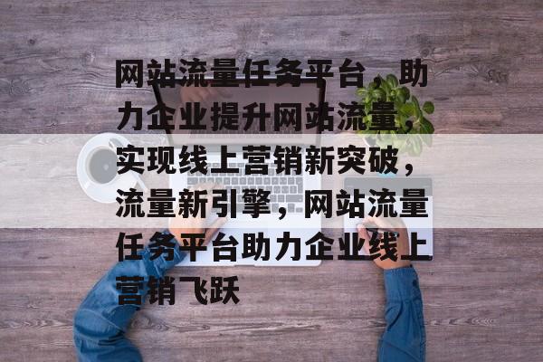 网站流量任务平台，助力企业提升网站流量，实现线上营销新突破，流量新引擎，网站流量任务平台助力企业线上营销飞跃