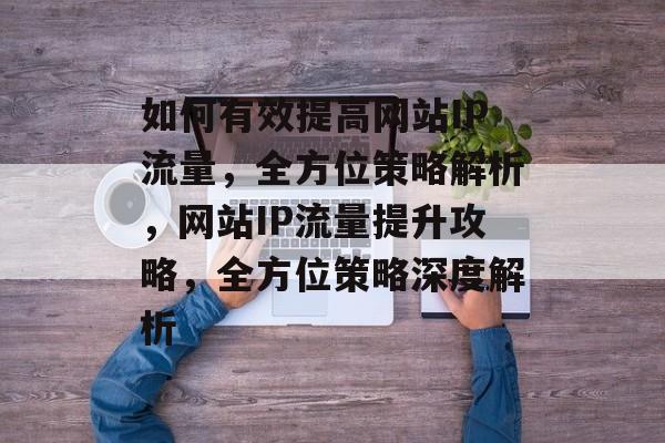 如何有效提高网站IP流量，全方位策略解析，网站IP流量提升攻略，全方位策略深度解析