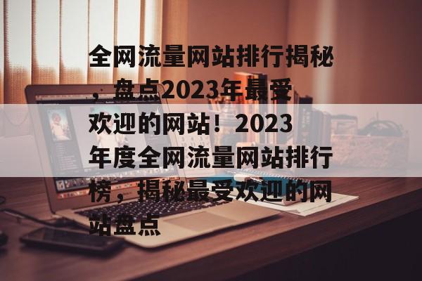 全网流量网站排行揭秘，盘点2023年最受欢迎的网站！2023年度全网流量网站排行榜，揭秘最受欢迎的网站盘点