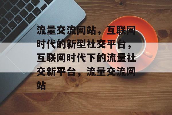 流量交流网站，互联网时代的新型社交平台，互联网时代下的流量社交新平台，流量交流网站