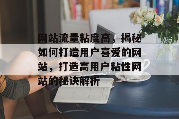 网站流量粘度高，揭秘如何打造用户喜爱的网站，打造高用户粘性网站的秘诀解析