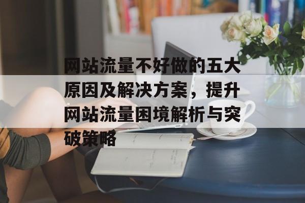 网站流量不好做的五大原因及解决方案，提升网站流量困境解析与突破策略