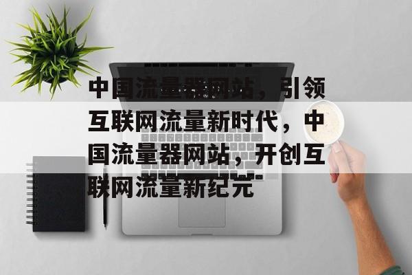 中国流量器网站，引领互联网流量新时代，中国流量器网站，开创互联网流量新纪元