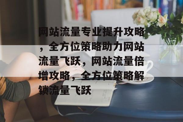 网站流量专业提升攻略，全方位策略助力网站流量飞跃，网站流量倍增攻略，全方位策略解锁流量飞跃