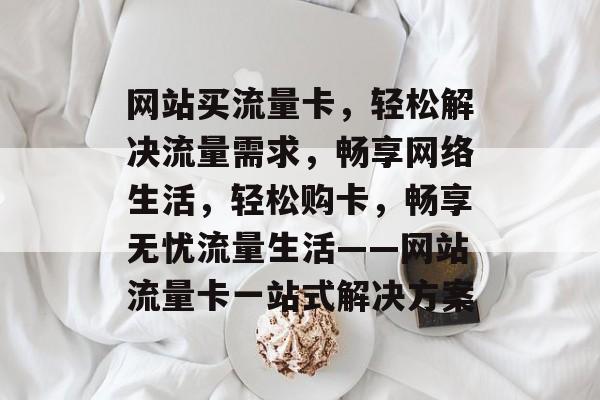 网站买流量卡，轻松解决流量需求，畅享网络生活，轻松购卡，畅享无忧流量生活——网站流量卡一站式解决方案