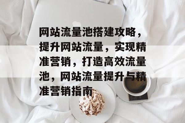 网站流量池搭建攻略，提升网站流量，实现精准营销，打造高效流量池，网站流量提升与精准营销指南