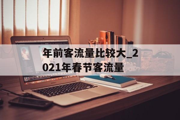 年前客流量比较大_2021年春节客流量