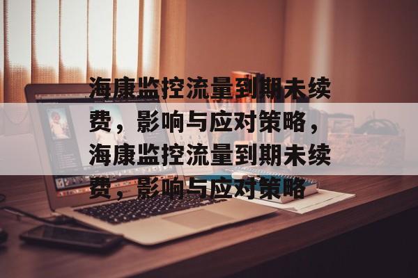 海康监控流量到期未续费，影响与应对策略，海康监控流量到期未续费，影响与应对策略