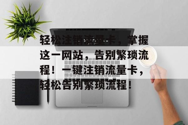 轻松注销流量卡，掌握这一网站，告别繁琐流程！一键注销流量卡，轻松告别繁琐流程！