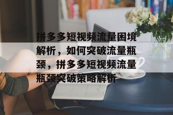 拼多多短视频流量困境解析，如何突破流量瓶颈，拼多多短视频流量瓶颈突破策略解析