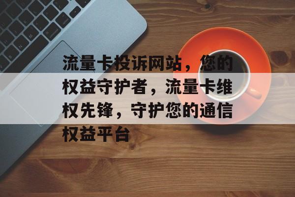 流量卡投诉网站，您的权益守护者，流量卡维权先锋，守护您的通信权益平台