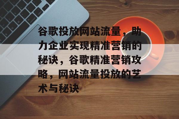谷歌投放网站流量，助力企业实现精准营销的秘诀，谷歌精准营销攻略，网站流量投放的艺术与秘诀