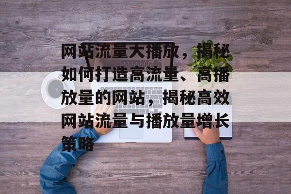 网站流量大播放，揭秘如何打造高流量、高播放量的网站，揭秘高效网站流量与播放量增长策略
