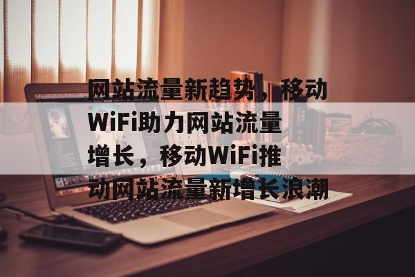 网站流量新趋势，移动WiFi助力网站流量增长，移动WiFi推动网站流量新增长浪潮
