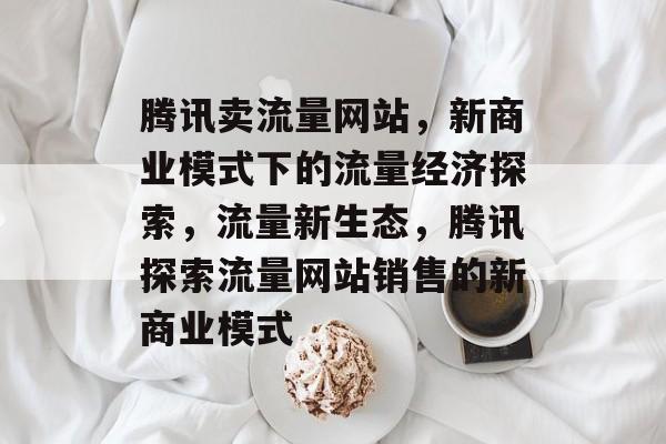 腾讯卖流量网站，新商业模式下的流量经济探索，流量新生态，腾讯探索流量网站销售的新商业模式