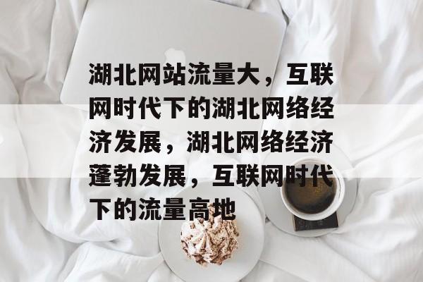 湖北网站流量大，互联网时代下的湖北网络经济发展，湖北网络经济蓬勃发展，互联网时代下的流量高地