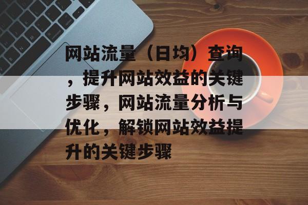 网站流量（日均）查询，提升网站效益的关键步骤，网站流量分析与优化，解锁网站效益提升的关键步骤