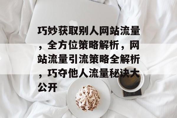 巧妙获取别人网站流量，全方位策略解析，网站流量引流策略全解析，巧夺他人流量秘诀大公开