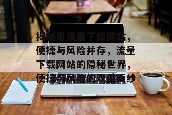 揭秘用流量下载网站，便捷与风险并存，流量下载网站的隐秘世界，便捷与风险的双重面纱