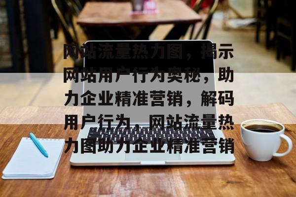 网站流量热力图，揭示网站用户行为奥秘，助力企业精准营销，解码用户行为，网站流量热力图助力企业精准营销