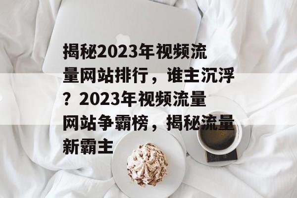 揭秘2023年视频流量网站排行，谁主沉浮？2023年视频流量网站争霸榜，揭秘流量新霸主