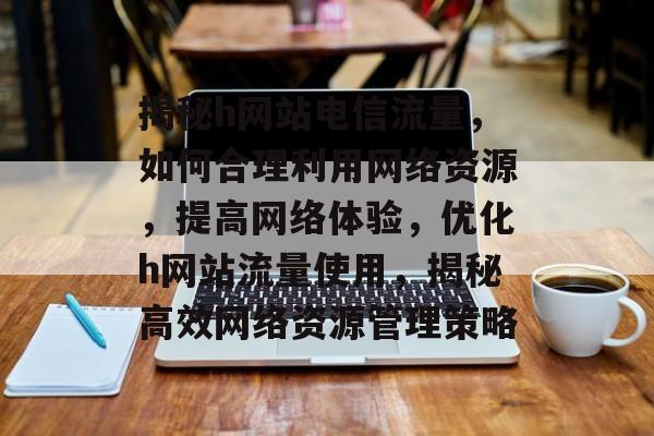 揭秘h网站电信流量，如何合理利用网络资源，提高网络体验，优化h网站流量使用，揭秘高效网络资源管理策略
