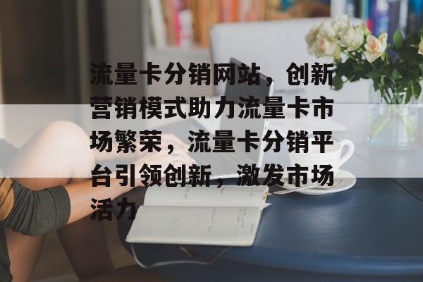流量卡分销网站，创新营销模式助力流量卡市场繁荣，流量卡分销平台引领创新，激发市场活力