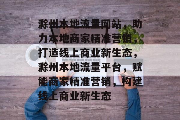 滁州本地流量网站，助力本地商家精准营销，打造线上商业新生态，滁州本地流量平台，赋能商家精准营销，构建线上商业新生态